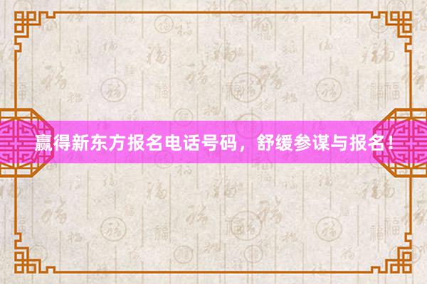 赢得新东方报名电话号码，舒缓参谋与报名！