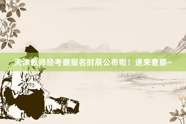 天津教师经考据报名时辰公布啦！速来查察~