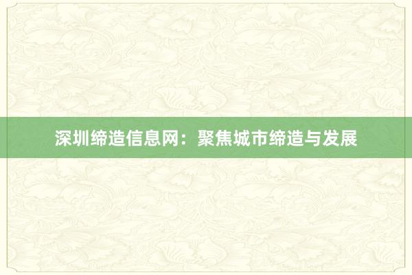 深圳缔造信息网:聚焦城市缔造与发展